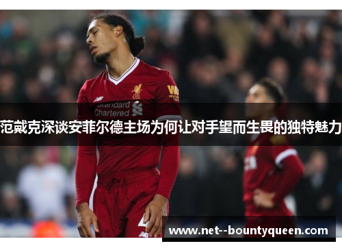 范戴克深谈安菲尔德主场为何让对手望而生畏的独特魅力