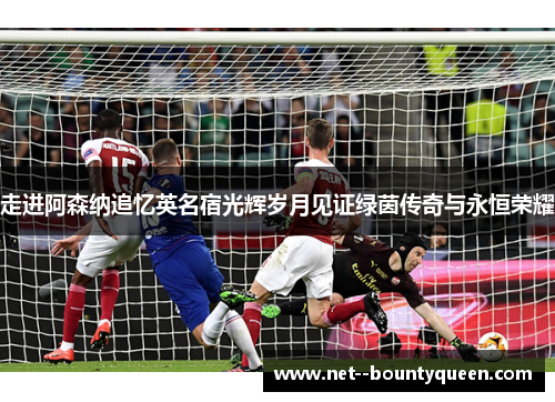 走进阿森纳追忆英名宿光辉岁月见证绿茵传奇与永恒荣耀