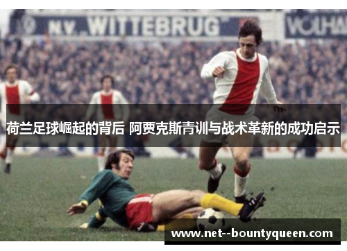 荷兰足球崛起的背后 阿贾克斯青训与战术革新的成功启示