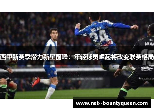西甲新赛季潜力新星前瞻：年轻球员崛起将改变联赛格局