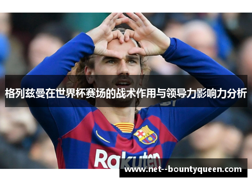 格列兹曼在世界杯赛场的战术作用与领导力影响力分析