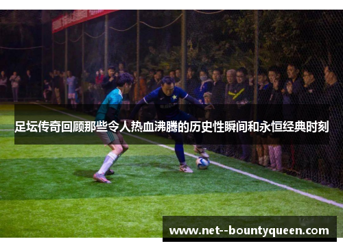 足坛传奇回顾那些令人热血沸腾的历史性瞬间和永恒经典时刻