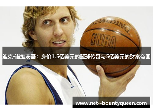 迪克·诺维茨基：身价1.5亿美元的篮球传奇与5亿美元的财富帝国