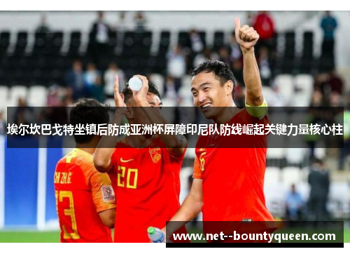 埃尔坎巴戈特坐镇后防成亚洲杯屏障印尼队防线崛起关键力量核心柱