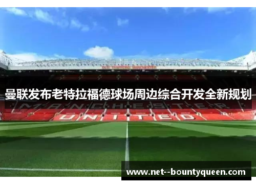 曼联发布老特拉福德球场周边综合开发全新规划