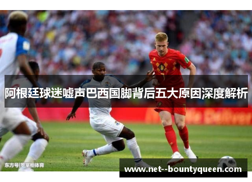 阿根廷球迷嘘声巴西国脚背后五大原因深度解析