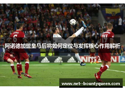 阿诺德加盟皇马后将如何定位与发挥核心作用解析