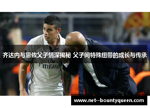 齐达内与恩佐父子情深揭秘 父子间特殊纽带的成长与传承
